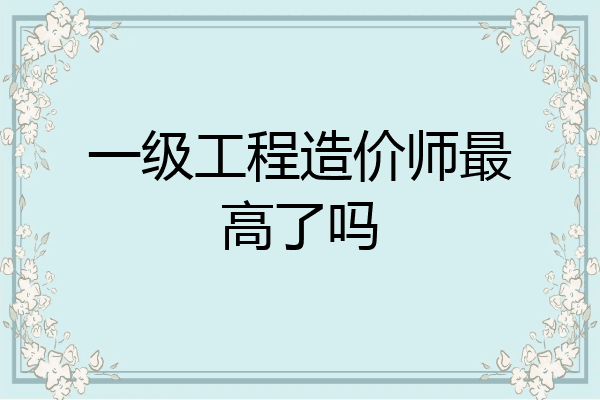 一级工程造价师最高了吗