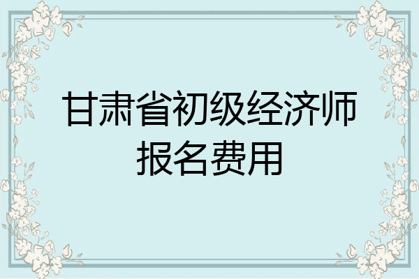 甘肃省初级经济师报名费用