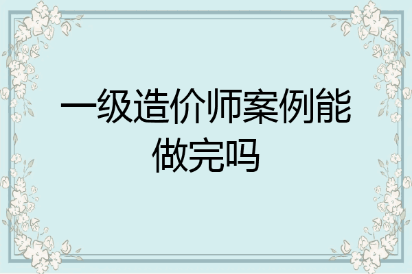一级造价师案例能做完吗