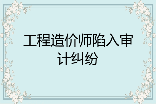 工程造价师陷入审计纠纷