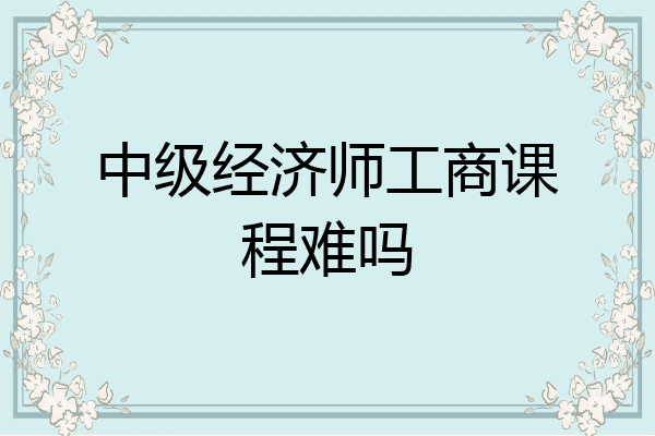 中级经济师工商课程难吗