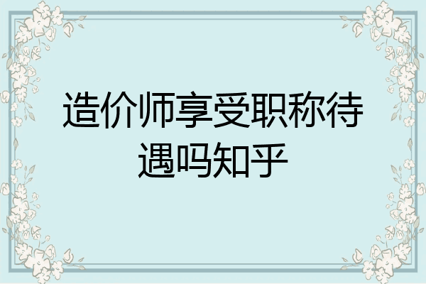 造价师享受职称待遇吗知乎