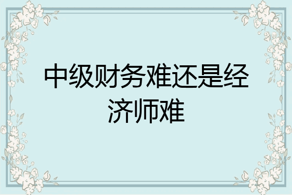 中级财务难还是经济师难