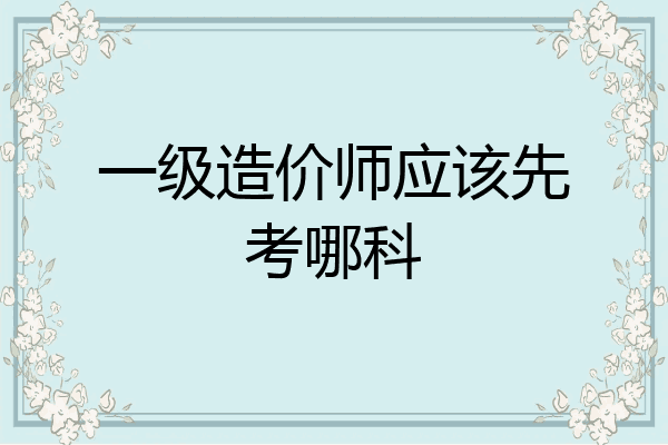 一级造价师应该先考哪科