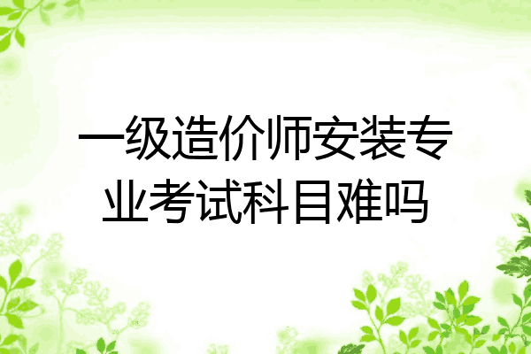 一级造价师安装专业考试科目难吗