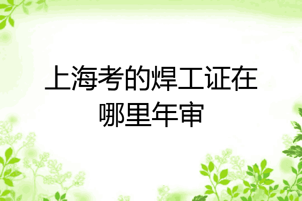 上海考的焊工证在哪里年审