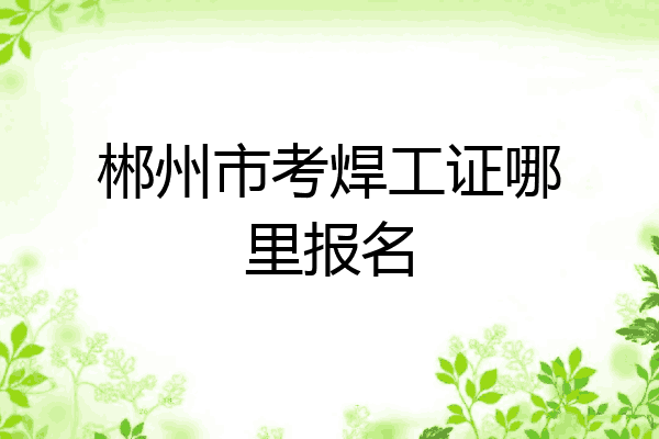 郴州市考焊工证哪里报名
