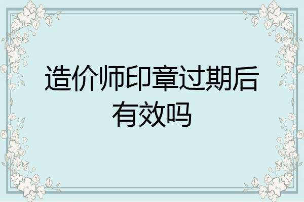 造价师印章过期后有效吗