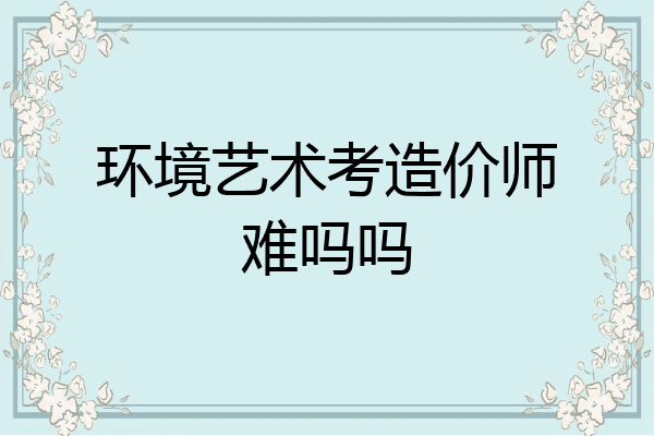 环境艺术考造价师难吗吗