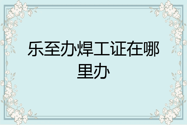 乐至办焊工证在哪里办