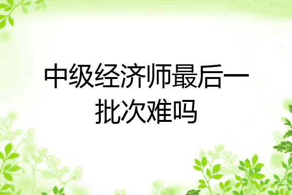 中级经济师最后一批次难吗