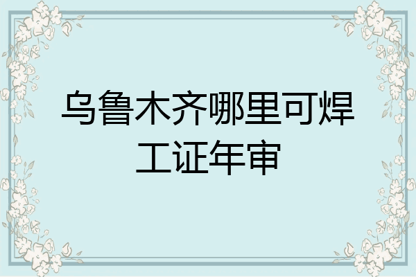 乌鲁木齐哪里可焊工证年审