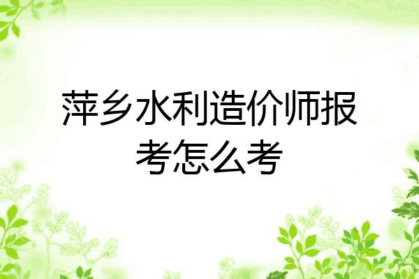 萍乡水利造价师报考怎么考