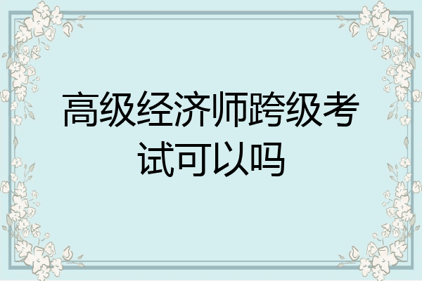 高级经济师跨级考试可以吗