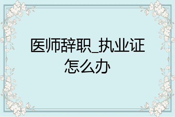 医师辞职_执业证怎么办