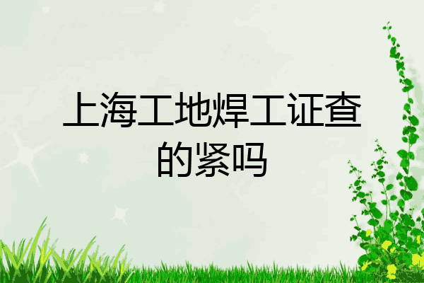 上海工地焊工证查的紧吗