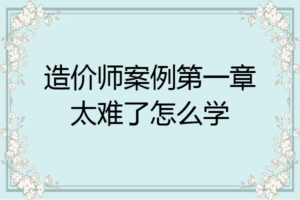造价师案例第一章太难了怎么学
