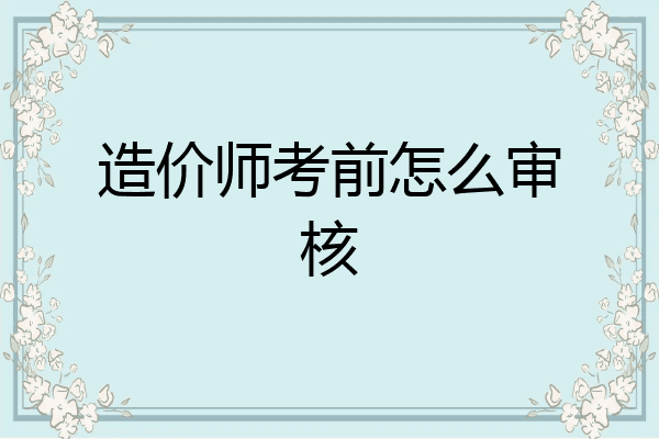 造价师考前怎么审核