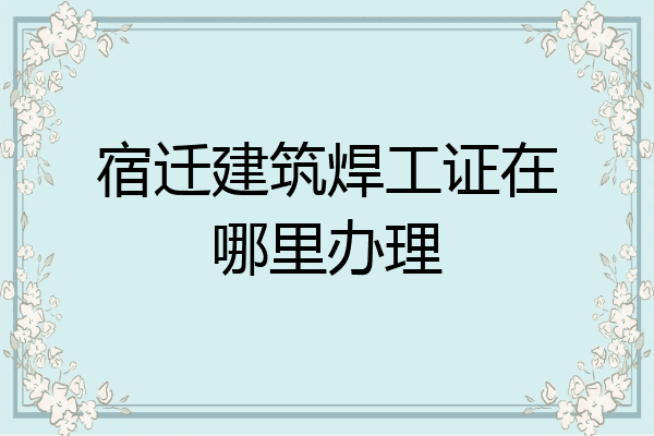 宿迁建筑焊工证在哪里办理