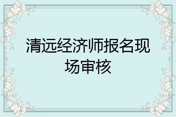 清远经济师报名现场审核