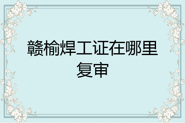 赣榆焊工证在哪里复审