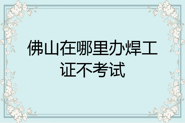 佛山在哪里办焊工证不考试