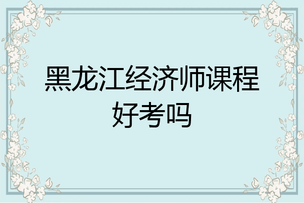黑龙江经济师课程好考吗