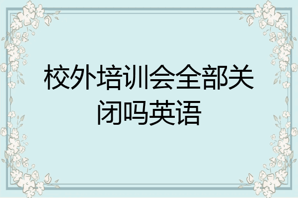 校外培训会全部关闭吗英语