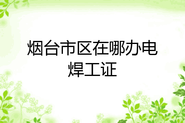 烟台市区在哪办电焊工证