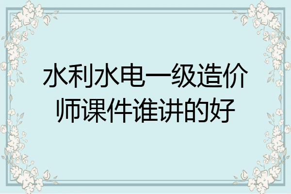 水利水电一级造价师课件谁讲的好