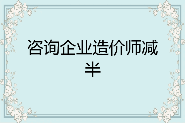 咨询企业造价师减半