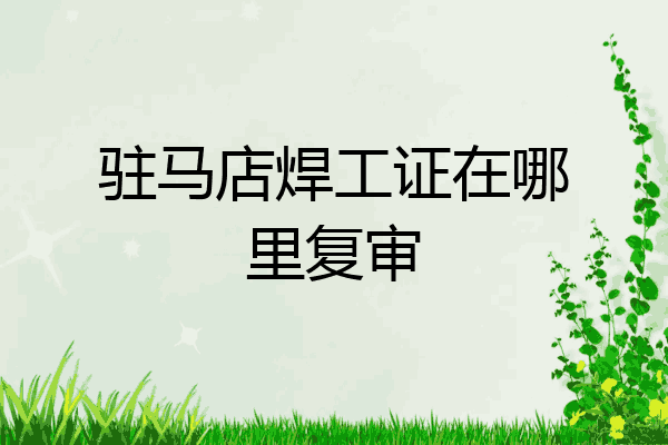 驻马店焊工证在哪里复审