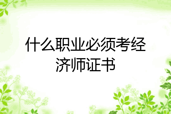 什么职业必须考经济师证书