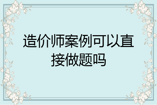 造价师案例可以直接做题吗