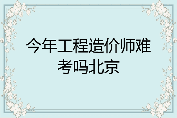 今年工程造价师难考吗北京