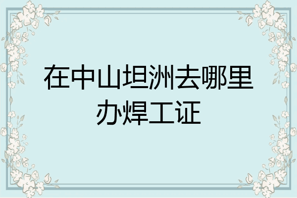 在中山坦洲去哪里办焊工证