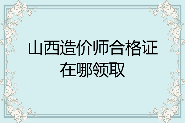 山西造价师合格证在哪领取