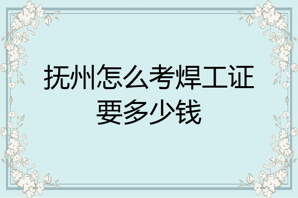抚州怎么考焊工证要多少钱