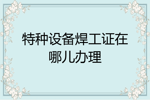 特种设备焊工证在哪儿办理