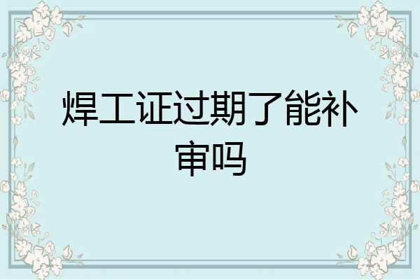 焊工证过期了能补审吗