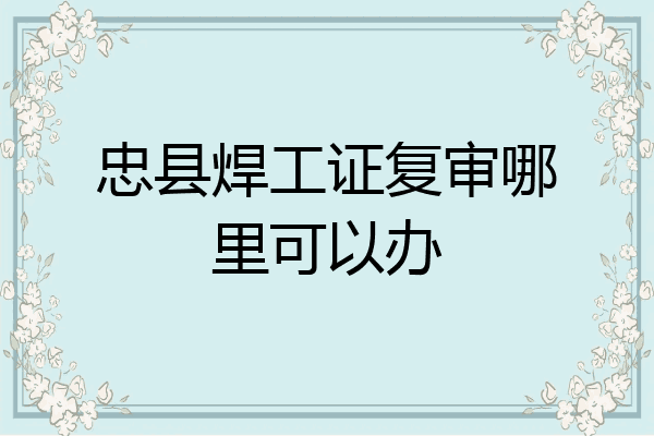 忠县焊工证复审哪里可以办