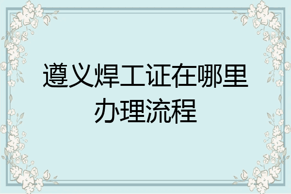 遵义焊工证在哪里办理流程