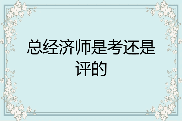 总经济师是考还是评的