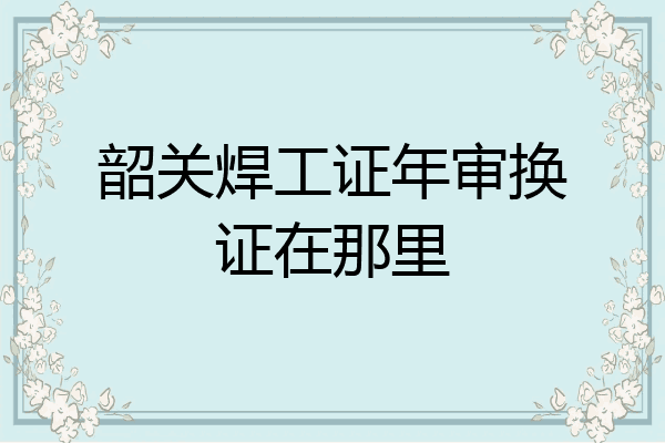 韶关焊工证年审换证在那里