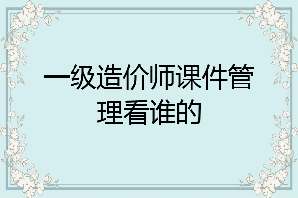 一级造价师课件管理看谁的