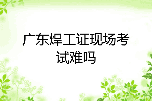 广东焊工证现场考试难吗