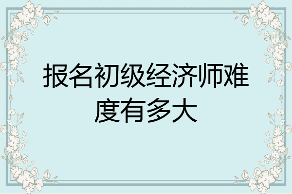 报名初级经济师难度有多大