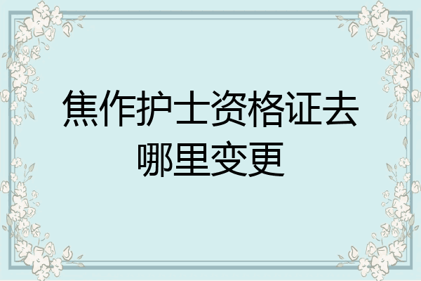 焦作护士资格证去哪里变更