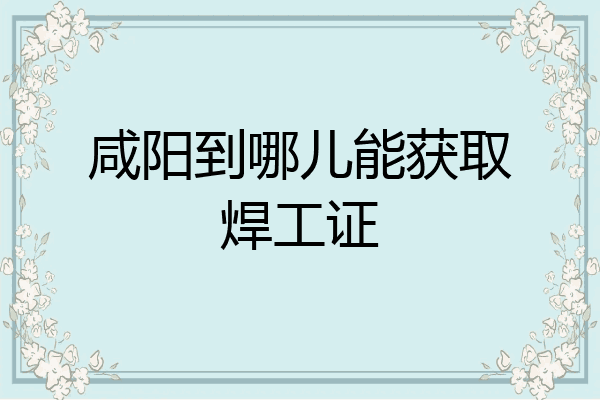 咸阳到哪儿能获取焊工证