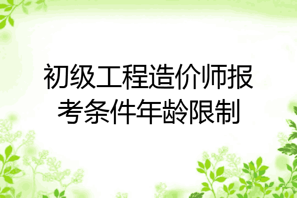 初级工程造价师报考条件年龄限制